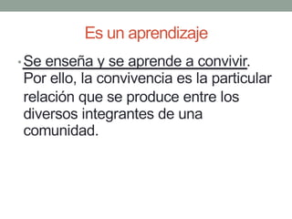Es un aprendizaje
•Se enseña y se aprende a convivir.
Por ello, la convivencia es la particular
relación que se produce entre los
diversos integrantes de una
comunidad.
 