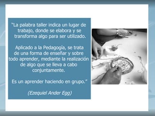 “ La palabra taller indica un lugar de trabajo, donde se elabora y se transforma algo para ser utilizado. Aplicado a la Pedagogía, se trata de una forma de enseñar y sobre todo aprender, mediante la realización de algo que se lleva a cabo conjuntamente. Es un aprender haciendo en grupo.” (Ezequiel Ander Egg)