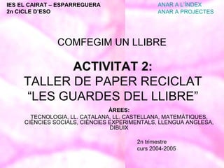 ACTIVITAT 2: TALLER DE PAPER RECICLAT “LES GUARDES DEL LLIBRE” ÀREES: TECNOLOGIA, LL. CATALANA, LL. CASTELLANA, MATEMÀTIQUES, CIÈNCIES SOCIALS, CIÈNCIES EXPERIMENTALS, LLENGUA ANGLESA, DIBUIX 2n trimestre curs 2004-2005 IES EL CAIRAT – ESPARREGUERA 2n CICLE D’ESO ANAR A L’ÍNDEX ANAR A PROJECTES COMFEGIM UN LLIBRE 