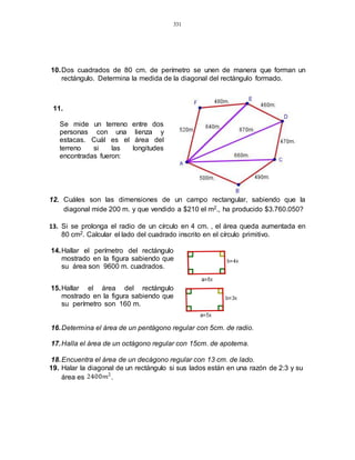 331
10.Dos cuadrados de 80 cm. de perímetro se unen de manera que forman un
rectángulo. Determina la medida de la diagonal del rectángulo formado.
11.
Se mide un terreno entre dos
personas con una lienza y
estacas. Cuál es el área del
terreno si las longitudes
encontradas fueron:
12. Cuáles son las dimensiones de un campo rectangular, sabiendo que la
diagonal mide 200 m. y que vendido a $210 el m2., ha producido $3.760.050?
13. Si se prolonga el radio de un círculo en 4 cm. , el área queda aumentada en
80 cm2. Calcular el lado del cuadrado inscrito en el círculo primitivo.
14.Hallar el perímetro del rectángulo
mostrado en la figura sabiendo que
su área son 9600 m. cuadrados.
15.Hallar el área del rectángulo
mostrado en la figura sabiendo que
su perímetro son 160 m.
16.Determina el área de un pentágono regular con 5cm. de radio.
17.Halla el área de un octágono regular con 15cm. de apotema.
18.Encuentra el área de un decágono regular con 13 cm. de lado.
19. Halar la diagonal de un rectángulo si sus lados están en una razón de 2:3 y su
área es .
 