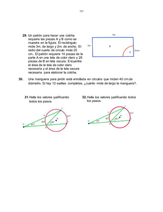 333
29. Un patrón para hacer una colcha
requiere las piezas A y B como se
muestra en la figura. El rectángulo
mide 3m. de largo y 2m. de ancho. El
radio del cuarto de circulo mide 25
cm.. El patrón requiere 14 piezas de la
parte A en una tela de color claro y 28
piezas de B en tela oscura. Encuentre
el área de la tela de color claro
necesaria y el área de la tela oscura
necesaria para elaborar la colcha.
30. Una manguera para jardín está enrollada en círculos que miden 40 cm.de
diámetro. Si hay 12 vueltas completas, ¿cuánto mide de largo la manguera?.
31.Halla los valores justificando
todos los pasos
32.Halla los valores justificando todos
los pasos.
 
