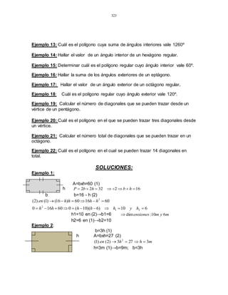 323
Ejemplo 13: Cuál es el polígono cuya suma de ángulos interiores vale 1260º
Ejemplo 14: Hallar el valor de un ángulo interior de un hexágono regular.
Ejemplo 15: Determinar cuál es el polígono regular cuyo ángulo interior vale 60º.
Ejemplo 16: Hallar la suma de los ángulos exteriores de un eptágono.
Ejemplo 17: Hallar el valor de un ángulo exterior de un octágono regular.
Ejemplo 18: Cuál es el polígono regular cuyo ángulo exterior vale 120º.
Ejemplo 19: Calcular el número de diagonales que se pueden trazar desde un
vértice de un pentágono.
Ejemplo 20: Cuál es el polígono en el que se pueden trazar tres diagonales desde
un vértice.
Ejemplo 21: Calcular el número total de diagonales que se pueden trazar en un
octágono.
Ejemplo 22: Cuál es el polígono en el cual se pueden trazar 14 diagonales en
total.
SOLUCIONES:
Ejemplo 1:
A=bxh=60 (1)
h 1623222  hbhbP
b b=16 - h (2)
610)6)(10(060160
601660)16()1()2(
21
2
2


hyhhhhh
hhhhen
h1=10 en (2)→b1=6 mymensiones 610:dim
h2=6 en (1)→b2=10
Ejemplo 2:
b=3h (1)
h A=bxh=27 (2)
mhhen 3273)2()1( 2

h=3m (1)→b=9m; b=3h
 