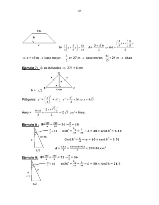 325
h=
15
8
5
3
3
1 x
xx 





 A=
 
2
15
8
5
3
864
2
xxx
hBb









 x = 45 m  base mayor;
5
3
x= 27 m  base menor;
15
8x
= 24 m  altura
Ejemplo 7: Si es isósceles  BH = 6 cm
h = 2x
Pitágoras: 2
x =
2
2





 x
+ 2
6 ; 3436
4
2
2
 x
x
x
Área = 312
2
2
3412
2



hb 2
cm = Área.
Ejemplo 8 :
Ejemplo 9:
R=10
L/2
a
=15
R
L/2
a
=
 