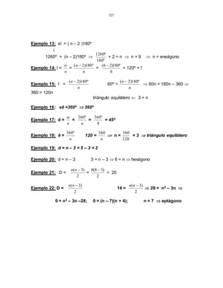 327
Ejemplo 13: sî = ( n – 2 )180º
↓
1260º = (n – 2)180º 
º180
º1260
+ 2 = n  n = 9  n = eneágono
Ejemplo 14: î =
n
si
=
n
n º180)2( 
=
6
º180)26( 
= 120º = î
Ejemplo 15: î =
n
n º180)2( 
60º =
n
n º180)2( 
 60n = 180n – 360 
360 = 120n
triángulo equilátero  3 = n
Ejemplo 16: sê =360º  360º
Ejemplo 17: ê =
n
se
=
n
º360
=
8
º360
= 45º
Ejemplo 18: ê =
n
º360
120 =
n
360
 n =
120
360
= 3  triángulo equilátero
Ejemplo 19: d = n – 3 = 5 – 3 = 2
Ejemplo 20: d = n – 3 3 = n – 3  6 = n  hexágono
Ejemplo 21: D =
2
)3( nn
=
2
)38(8 
= 20
Ejemplo 22: D =
2
)3( nn
14 =
2
)3( nn
 28 = n2 – 3n 
0 = n2 – 3n –28; 0 = (n – 7)(n + 4); n = 7  eptágono
 