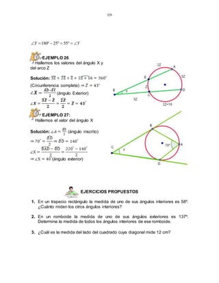 329
YY  5525180
EJEMPLO 26
Hallemos los valores del ángulo X y
del arco Z
Solución:
(Circunferencia completa)
(ángulo Exterior)
EJEMPLO 27:
Hallemos el valor del ángulo X
Solución: (ángulo inscrito)
(ángulo exterior)
EJERCICIOS PROPUESTOS
1. En un trapecio rectángulo la medida de uno de sus ángulos interiores es 58º.
¿Cuánto miden los otros ángulos interiores?
2. En un romboide la medida de uno de sus ángulos exteriores es 137º.
Determina la medida de todos los ángulos interiores de ese romboide.
3. ¿Cuál es la medida del lado del cuadrado cuya diagonal mide 12 cm?
 