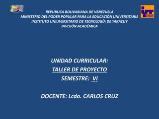 REPUBLICA BOLIVARIANA DE VENEZUELA
MINISTERIO DEL PODER POPULAR PARA LA EDUCACIÓN UNIVERSITARIA
INSTITUTO UNIUVERSITARIO DE TECNOLOGÍA DE YARACUY
DIVISIÓN ACADÉMICA
UNIDAD CURRICULAR:
TALLER DE PROYECTO
SEMESTRE: VI
DOCENTE: Lcdo. CARLOS CRUZ
 