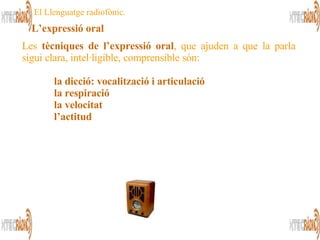 Les  tècniques de l’expressió oral , que ajuden a que la parla sigui clara, intel·ligible, comprensible són: la dicció: vocalització i articulació   la respiració   la velocitat   l’actitud El Llenguatge radiofònic. L’expressió oral 