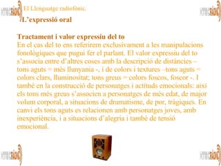 Tractament i valor expressiu del to En el cas del to ens referirem exclusivament a les manipulacions fonològiques que pugui fer el parlant. El valor expressiu del to s’associa entre d’altres coses amb la descripció de distàncies –tons aguts = més llunyania -, i de colors i textures –tons aguts = colors clars, lluminositat; tons greus = colors foscos, foscor -. I també en la construcció de personatges i actituds emocionals: així els tons més greus s’associen a personatges de més edat, de major volum corporal, a situacions de dramatisme, de por, tràgiques. En canvi els tons aguts es relacionen amb personatges joves, amb inexperiència, i a situacions d’alegria i també de tensió emocional.  El Llenguatge radiofònic. L’expressió oral 