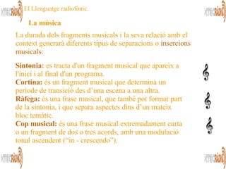 Sintonia :  es tracta d'un fragment musical que apareix a l'inici i al final d'un programa.  Cortina:  és un fragment musical que determina un període de transició des d’una escena a una altra.  Ràfega:  és una frase musical, que també pot formar part de la sintonia, i que separa aspectes dins d’un mateix bloc temàtic.  Cop musical:  és una frase musical extremadament curta o un fragment de dos o tres acords, amb una modulació tonal ascendent (“in - crescendo”).  La durada dels fragments musicals i la seva relació amb el  context generarà diferents tipus de separacions o  insercions musicals :  La música   El Llenguatge radiofònic. 