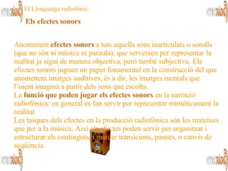 Els efectes sonors   Anomenem  efectes sonors  a tots aquells sons inarticulats o sorolls (que no són ni música ni paraula), que serveixen per representar la realitat ja sigui de manera objectiva, però també subjectiva. Els efectes sonors juguen un paper fonamental en la construcció del que anomenem imatges auditives, és a dir, les imatges mentals que l’oient imagina a partir dels sons que escolta.  La  funció que poden jugar els efectes sonors  en la narració radiofònica: en general es fan servir per representar mimèticament la realitat  Les tasques dels efectes en la producció radiofònica són les mateixes que per a la música. Així els efectes poden servir per organitzar i estructurar els continguts, i marcar transicions, pauses, o canvis de seqüència.  El Llenguatge radiofònic. 