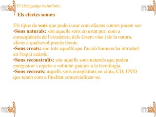 Els tipus de  sons  que podeu usar com efectes sonors poden ser: Sons naturals:  són aquells sons en estat pur, com a conseqüència de l'existència dels éssers vius i de la natura, aliens a qualsevol procés tècnic.  Sons creats:  són tots aquells que l'acció humana ha introduït en l'espai acústic.  Sons reconstruïts:  són aquells sons naturals que podeu enregistrar i repetir a voluntat gràcies a la tecnologia.  Sons recreats:  aquells sons enregistrats en cinta, CD, DVD que tenen com a finalitat comercialitzar-se.  Els efectes sonors   El Llenguatge radiofònic. 