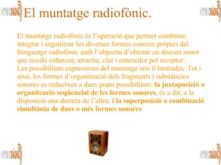 El muntatge radiofònic és l’operació que permet combinar, integrar i organitzar les diverses formes sonores pròpies del llenguatge radiofònic amb l’objectiu d’obtenir un discurs sonor que resulti coherent, atractiu, clar i entenedor pel receptor. Les possibilitats expressives del muntatge són il·limitades. Tot i això, les formes d’organització dels fragments i substàncies sonores es redueixen a dues grans possibilitats:  la juxtaposició o organització seqüencial de les formes sonores , és a dir, a la disposició una darrera de l’altra;  i la superposició o combinació simultània de dues o més formes sonores   El muntatge radiofònic. 