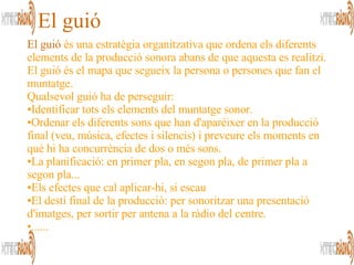 El guió  és una estratègia organitzativa que ordena els diferents elements de la producció sonora abans de que aquesta es realitzi. El guió és el mapa que segueix la persona o persones que fan el muntatge. Qualsevol guió ha de perseguir: Identificar tots els elements del muntatge sonor. Ordenar els diferents sons que han d'aparèixer en la producció final (veu, música, efectes i silencis) i preveure els moments en què hi ha concurrència de dos o més sons. La planificació: en primer pla, en segon pla, de primer pla a segon pla... Els efectes que cal aplicar-hi, si escau  El destí final de la producció: per sonoritzar una presentació d'imatges, per sortir per antena a la ràdio del centre. ...... El guió 