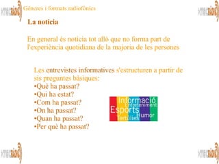 Les  entrevistes informatives   s'estructuren a partir de  sis preguntes bàsiques: Què ha passat? Qui ha estat? Com ha passat? On ha passat? Quan ha passat?  Per què ha passat? En general és notícia tot allò que no forma part de l'experiència quotidiana de la majoria de les persones  La notícia Gèneres i formats radiofònics 