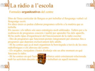 Formules  organitzatives   del centre  La ràdio a l’escola Dins de l'àrea curricular de llengua es pot treballar el llenguatge verbal i el llenguatge escrit.  En altres àrees es poden elaborar programes referits a la matèria que es treballa.  Els racons i els tallers són unes estratègies molt utilitzades. Tallers per a la realització de programes concrets i també per aprendre l'ús dels aparells.   Hi ha molts tipus d'organització del funcionament de la ràdio escolar:  - Des de programes que funcionen portats íntegrament per alumnes fins a programes que depenen exclusivament dels adults.  - Hi ha centres que ja al matí organitzen la benvinguda a través de les ones radiofòniques o els altaveus del centre.  - Els migdies, menjadors i hores d'esbarjo són un altre moment en què funciona la ràdio.  - Hi ha centres en què l'activitat radiofònica anirà estretament relacionada amb les activitats docents que s'estan treballant en aquell moment.    