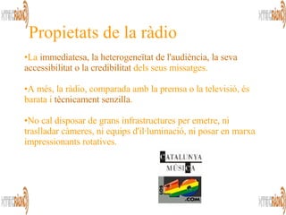 La  immediatesa, la heterogeneïtat de l'audiència, la seva accessibilitat o la credibilitat  dels seus missatges.  A més, la ràdio, comparada amb la premsa o la televisió, és barata i  tècnicament senzilla .  No cal disposar de grans infrastructures per emetre, ni traslladar càmeres, ni equips d'il·luminació, ni posar en marxa impressionants rotatives.  Propietats de la ràdio 