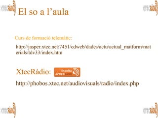http://jasper.xtec.net:7451/cdweb/dades/actu/actual_matform/materials/tdv33/index.htm El so a l’aula Curs de formació telemàtic: XtecRàdio: http://phobos.xtec.net/audiovisuals/radio/index.php 