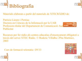 Bibliografia Materials elaborats a partir del materials de XTECRÀDIO de: Patrícia Lázaro i Pernias Doctora en Ciències de la Informació per la UAB Professora titular del Departament de Comunicació Audiovisual i Publicitat Recursos per fer ràdio als centres educatius d'ensenyament obligatori a través del servei XTEC Ràdio. © Roderic Villalba i Pitu Martínez, 2003  Curs de formació telemàtic: DV33 