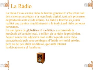 La Ràdio La ràdio d’avui és una ràdio de tercera generació: s’ha fet un salt dels sistemes analògics a la tecnologia digital, tant pels processos de producció com els de difusió. La ràdio a Internet és ja una realitat que camina simultàniament a la tradicional ràdio per ones hertzianes.  En una època de  globalització mediàtica , es consolida la presència de la ràdio local, o millor, de la ràdio de proximitat.  Aquest nou terme adjectiva molt millor aquesta nova ràdio caracteritzada pels seus continguts d’àmbit territorial pròxim, però no pel seu abast de difusió, que amb Internet  ha deixat enrera el localisme.  