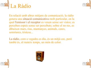La Ràdio En relació amb altres mitjans de comunicació, la ràdio genera una  situació comunicativa  molt particular, en la qual  l'emissor i el receptor  es veuen sense ser vistos; es perceben espais sense ser percebuts; sobre el no res, es dibuixen mars, rius, muntanyes, animals, cares, somriures, tristesa...  La ràdio , com a vegades es diu, és un mitjà cec, però també és, al mateix temps, un món de color.  