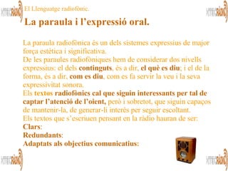 El Llenguatge radiofònic. La paraula i l’expressió oral. La paraula radiofònica és un dels sistemes expressius de major força estètica i significativa . De les paraules radiofòniques hem de considerar dos nivells expressius: el dels  continguts , és a dir,  el què es diu ; i el de la forma, és a dir,  com es diu , com es fa servir la veu i la seva expressivitat sonora.  Els  textos  radiofònics cal que siguin interessants per tal de captar l’atenció de l’oient,  però i sobretot, que siguin capaços de mantenir-la, de generar-li interès per seguir escoltant.  Els textos que s’escriuen pensant en la ràdio hauran de ser:  Clars :  Redundants :  Adaptats als objectius comunicatius :   