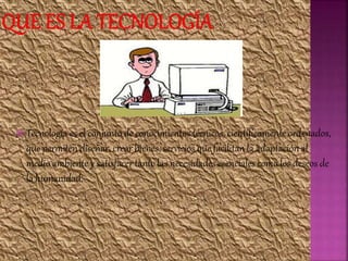  Tecnología es el conjunto de conocimientos técnicos, científicamente ordenados,
que permiten diseñar, crear bienes, servicios que facilitan la adaptación al
medio ambiente y satisfacer tanto las necesidades esenciales como los deseos de
la humanidad.
 