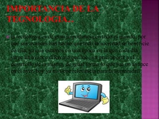 la tecnología es de gran importancia en todo el mundo, por
que sus avances han hecho que toda la sociedad se beneficie
de ella, ya que estamos en una época en la que cada día
surge un avance diferente que hace un gran aporte a el
desarrollo de la misma, de igual forma lo que fue un avance
en el ayer, hoy ya no tiene relevancia para la humanidad
 