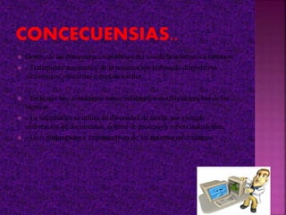  Dentro de las consecuencias positivas del uso de la informática tenemos:
 - Tratamiento automático de la información utilizando dispositivos
electrónicos y sistemas computacionales.
 - En lo que hoy conocemos como informática confluyen muchas de las
técnicas
 - La informática se utiliza en diversidad de tareas, por ejemplo :
elaboración de documentos, control de procesos y robots industriales,
 - Usos prolongados e improductivos de los sistemas informáticos
 