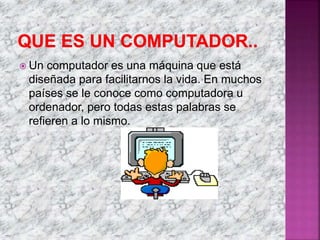  Un computador es una máquina que está
diseñada para facilitarnos la vida. En muchos
países se le conoce como computadora u
ordenador, pero todas estas palabras se
refieren a lo mismo.
 