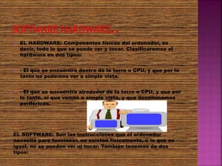  EL HARDWARE: Componentes físicos del ordenador, es
decir, todo lo que se puede ver y tocar. Clasificaremos el
hardware en dos tipos:
 - El que se encuentra dentro de la torre o CPU, y que por lo
tanto no podemos ver a simple vista.
 - El que se encuentra alrededor de la torre o CPU, y que por
lo tanto, si que vemos a simple vista, y que denominamos
periféricos.
EL SOFTWARE: Son las instrucciones que el ordenador
necesita para funcionar, no existen físicamente, o lo que es
igual, no se pueden ver ni tocar. También tenemos de dos
tipos:
 