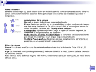 Plano secuencia  El  Plano secuencia  (P.S.), es un tipo de plano en donde la cámara se mueve creando así una toma en donde se muestran diferentes acciones de los personajes conservando las unidades espaciales y temporales. Angulaciones de la cámara  Normal : el ángulo de la cámara es paralelo al suelo.  Picado : la cámara se sitúa por encima del objeto o sujeto mostrado, de manera que éste se ve desde arriba. Se utiliza para conferir al personaje un estado de ánimo de agobio, de temor, etc.  Empequeñece su figura . Contrapicado : opuesto al picado. Otorga al sujeto un carácter de poder, de  autoridad , la imagen del éroe, del poderoso. Nadir o Supina o Contra Picado Perfecto : la cámara se sitúa completamente por debajo del personaje, en un ángulo perpendicular al suelo.  Cenital o Picado perfecto : la cámara se sitúa completamente por encima del personaje, en un ángulo también perpendicular.  Altura de cámara  Normal : La cámara se sitúa a una distancia del suelo equivalente a la de la vista. Entre 1,50 y 1,80 metros.  Baja : La cámara se sitúa por debajo del metro y medio de distancia al suelo, como la vista de un niño o de un adulto sentado.  Alta : Se sitúa a una distancia mayor a 1,80 metros, si la distancia del suelo es muy alta, se habla de una cámara aérea.  normal picado contrapicado volver 