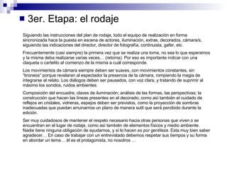 3er. Etapa: el rodaje Siguiendo las instrucciones del plan de rodaje, todo el equipo de realización en forma sincronizada hace la puesta en escena de actores, iluminación, extras, decorados, cámara/s, siguiendo las indicaciones del director, director de fotografía, continuista, gafer, etc. Frecuentemente (casi siempre) la primera vez que se realiza una toma, no sea lo que esperamos y la misma deba realizarse varias veces… (retoma). Por eso es importante indicar con una claqueta o cartelito al comienzo de la misma a cuál corresponde. Los movimientos de cámara siempre deben ser suaves, con movimientos constantes, sin “tironeos” porque revelaran al espectador la presencia de la cámara, rompiendo la magia de integrarse al relato. Los diálogos deben ser pausados, con voz clara, y tratando de suprimir al máximo los sonidos, ruidos ambientes. Composición del encuadre; claves de iluminación; análisis de las formas, las perspectivas; la construcción que hacen las líneas presentes en el decorado; como así también el cuidado de reflejos en cristales, vidrieras, espejos deben ser previstos, como la proyección de sombras inadecuadas que puedan arruinarnos un plano de manera sutil que será percibido durante la edición. Ser muy cuidadosos de mantener el respeto necesario hacia otras personas que viven o se encuentran en el lugar de rodaje, como así también de elementos físicos y medio ambiente. Nadie tiene ninguna obligación de ayudarnos, y si lo hacen  es por gentileza . Esta muy bien saber agradecer… En caso de trabajar con un entrevistado debemos respetar sus tiempos y su forma en abordar un tema… él es el protagonista, no nosotros … 