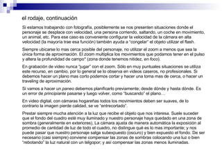 el rodaje, continuación Si estamos trabajando con fotografía, posiblemente se nos presenten situaciones donde el personaje se desplace con velocidad, una persona corriendo, saltando, un coche en movimiento, un animal, etc. Para ese caso es conveniente configurar la velocidad de la cámara en alta velocidad (la mayoría trae esa función) también ayuda a “congelar” el objeto utilizar el flash.  Siempre ubicarse lo mas cerca posible del personaje, no utilizar el zoom a menos que sea la única forma de aproximación. El zoom multiplica los movimientos que podamos tener en el pulso y altera la profundidad de campo* (zona donde tenemos nitidez,  en foco ). En grabación de video nunca “jugar” con el zoom. Sólo en muy puntuales situaciones se utiliza este recurso, en cambio, por lo general se lo observa en videos caseros, no profesionales. Si debemos hacer un plano mas corto podemos cortar y hacer una toma mas de cerca, o hacer un traveling de aproximación.  Si vamos a hacer un  paneo  debemos planificarlo previamente; desde dónde y hasta dónde. Es un error de  principiante  pasarse y luego volver, como “buscando” el plano… En video digital, con cámaras hogareñas todos los movimientos deben ser suaves, de lo contrario la imagen pierde calidad, se ve “entrecortado”. Prestar siempre mucha atención a la luz que recibe el objeto que nos interesa. Suele suceder que el fondo del cuadro esté muy iluminado y nuestro personaje haya quedado en una zona de sombra (generalmente en exteriores), La cámara ajusta de manera automática la exposición al promedio de cantidad de luz de todo el cuadro, no distingue qué es lo mas importante; y nos puede pasar que nuestro personaje salga subexpuesto (oscuro) y bien expuesto el fondo. De ser necesario (casi siempre) conviene compensar las zonas de sombras colocando una luz o bien “rebotando” la luz natural con un telgopor; y así compensar las zonas menos iluminadas. 