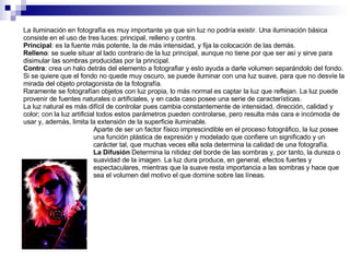 La iluminación en fotografía es muy importante ya que sin luz no podría existir. Una iluminación básica consiste en el uso de tres luces: principal, relleno y contra. Principal : es la fuente más potente, la de más intensidad, y fija la colocación de las demás.  Relleno : se suele situar al lado contrario de la luz principal, aunque no tiene por que ser así y sirve para disimular las sombras producidas por la principal.  Contra : crea un halo detrás del elemento a fotografiar y esto ayuda a darle volumen separándolo del fondo.  Si se quiere que el fondo no quede muy oscuro, se puede iluminar con una luz suave, para que no desvíe la mirada del objeto protagonista de la fotografía. Raramente se fotografían objetos con luz propia, lo más normal es captar la luz que reflejan. La luz puede provenir de fuentes naturales o artificiales, y en cada caso posee una serie de características. La luz natural es más difícil de controlar pues cambia constantemente de intensidad, dirección, calidad y color; con la luz artificial todos estos parámetros pueden controlarse, pero resulta más cara e incómoda de usar y, además, limita la extensión de la superficie iluminable. Aparte de ser un factor físico imprescindible en el proceso fotográfico, la luz posee una función plástica de expresión y modelado que confiere un significado y un carácter tal, que muchas veces ella sola determina la calidad de una fotografía. La Difusión  Determina la nitidez del borde de las sombras y, por tanto, la dureza o suavidad de la imagen. La luz dura produce, en general, efectos fuertes y espectaculares, mientras que la suave resta importancia a las sombras y hace que sea el volumen del motivo el que domine sobre las líneas. 