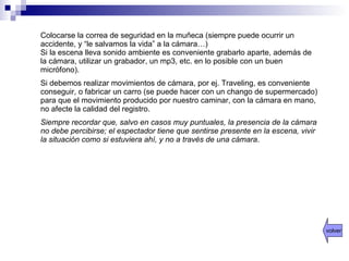 Colocarse la correa de seguridad en la muñeca (siempre puede ocurrir un accidente, y “le salvamos la vida” a la cámara…) Si la escena lleva sonido ambiente es conveniente grabarlo aparte, además de la cámara, utilizar un grabador, un mp3, etc. en lo posible con un buen micrófono). Si debemos realizar movimientos de cámara, por ej. Traveling, es conveniente conseguir, o fabricar un carro (se puede hacer con un chango de supermercado) para que el movimiento producido por nuestro caminar, con la cámara en mano, no afecte la calidad del registro. Siempre recordar que, salvo en casos muy puntuales, la presencia de la cámara no debe percibirse; el espectador tiene que sentirse presente en la escena, vivir la situación como si estuviera ahí, y no a través de una cámara . volver 