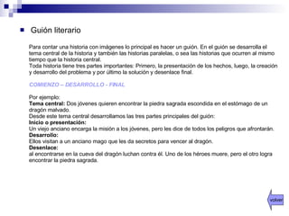 Guión literario Para contar una historia con imágenes lo principal es hacer un guión. En el guión se desarrolla el tema central de la historia y también las historias paralelas, o sea las historias que ocurren al mismo tiempo que la historia central.  Toda historia tiene tres partes importantes: Primero, la presentación de los hechos, luego, la creación y desarrollo del problema y por último la solución y desenlace final.  COMIENZO – DESARROLLO - FINAL Por ejemplo:  Tema central:  Dos jóvenes quieren encontrar la piedra sagrada escondida en el estómago de un dragón malvado.  Desde este tema central desarrollamos las tres partes principales del guión: Inicio o presentación: Un viejo anciano encarga la misión a los jóvenes, pero les dice de todos los peligros que afrontarán. Desarrollo: Ellos visitan a un anciano mago que les da secretos para vencer al dragón. Desenlace: al encontrarse en la cueva del dragón luchan contra él. Uno de los héroes muere, pero el otro logra encontrar la piedra sagrada. volver 