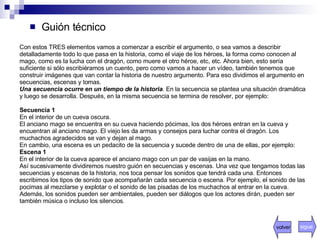 Guión técnico Con estos TRES elementos vamos a comenzar a escribir el argumento, o sea vamos a describir detalladamente todo lo que pasa en la historia, como el viaje de los héroes, la forma como conocen al mago, como es la lucha con el dragón, como muere el otro héroe, etc, etc. Ahora bien, esto sería suficiente si sólo escribiéramos un cuento, pero como vamos a hacer un vídeo, también tenemos que construir imágenes que van contar la historia de nuestro argumento. Para eso dividimos el argumento en secuencias, escenas y tomas.  Una secuencia ocurre en un tiempo de la historia . En la secuencia se plantea una situación dramática y luego se desarrolla. Después, en la misma secuencia se termina de resolver, por ejemplo:  Secuencia 1 En el interior de un cueva oscura.  El anciano mago se encuentra en su cueva haciendo pócimas, los dos héroes entran en la cueva y encuentran al anciano mago. El viejo les da armas y consejos para luchar contra el dragón. Los muchachos agradecidos se van y dejan al mago.  En cambio, una escena es un pedacito de la secuencia y sucede dentro de una de ellas, por ejemplo:  Escena 1 En el interior de la cueva aparece el anciano mago con un par de vasijas en la mano.  Así sucesivamente dividiremos nuestro guión en secuencias y escenas. Una vez que tengamos todas las secuencias y escenas de la historia, nos toca pensar los sonidos que tendrá cada una. Entonces escribimos los tipos de sonido que acompañarán cada secuencia o escena. Por ejemplo, el sonido de las pocimas al mezclarse y explotar o el sonido de las pisadas de los muchachos al entrar en la cueva. Además, los sonidos pueden ser ambientales, pueden ser diálogos que los actores dirán, pueden ser también música o incluso los silencios.  volver sigue 