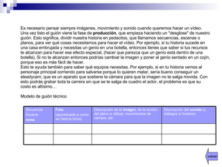 Es necesario pensar siempre imágenes, movimiento y sonido cuando queremos hacer un vídeo.  Una vez listo el guión viene la fase de  producción , que empieza haciendo un "desglose" de nuestro guión. Esto significa, dividir nuestra historia en pedacitos, que llamamos secuencias, escenas o planos, para ver qué cosas necesitamos para hacer el vídeo. Por ejemplo, si tu historia sucede en una casa embrujada y necesitas un genio en una botella, entonces tienes que saber si tus recursos te alcanzan para hacer ese efecto especial, (hacer que parezca que un genio está dentro de una botella). Si no te alcanzan entonces podrías cambiar la imagen y poner al genio sentado en un cojín, porque eso es más fácil de hacer.  Esto te ayuda también para saber qué equipos necesitas. Por ejemplo, si en tu historia vemos al personaje principal corriendo para salvarse porque lo quieren matar, sería bueno conseguir un steadycam; que es un aparato que sostiene la cámara para que la imagen no te salga movida. Con esto podrás grabar toda la carrera sin que se te salga de cuadro el actor, el problema es que su costo es altísimo…  Modelo de guión técnico volver Descripción del  sonido  (y diálogos si hubiera) Descripción de la  imagen , de la acción, del plano a utilizar; movimientos de cámara, etc Foto (aproximada a como se hará la toma) Secuencia Escena toma 