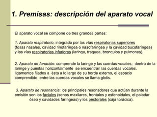 1. Premisas: descripción del aparato vocal El aparato vocal se compone de tres grandes partes: 1. Aparato respiratorio , integrado por las vías  respiratorias superiores   (fosas nasales, cavidad rinofaríngea o nasofaríngea y la cavidad bucofaríngea)  y las vías  respiratorias inferiores  (laringe, traquea, bronquios y pulmones). 2. Aparato de fonación : comprende la laringe y las cuerdas vocales;  dentro de la laringe y puestas horizontalmente  se encuentran las cuerdas vocales, ligamentos fijados a  ésta a lo largo de su borde externo, el espacio comprendido  entre las cuerdas vocales se llama glotis. 3. Aparato de resonancia : los principales resonadores que actúan durante la emisión son los  faciales  (senos maxilares, frontales y esfenoidales, el paladar óseo y cavidades faríngeas) y los  pectorales  (caja torácica).  