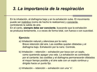 3. La importancia de la respiración En la inhalación, el diafragma baja y en la exhalación sube. El movimiento  puede ser  instintivo  (como de hecho lo realizamos) y  conciente ,  controlando la salida de aire.  En el canto,  siempre debe ser conciente , buscando que la exhalación  se produzca lentamente, o a veces de forma total, con fuerza o con suavidad.  Ejercicio: a) Inhalación natural y silenciosa por la nariz.  Breve retención del aire. Las costillas quedan dilatadas y el  diafragma bajo. Exhalación por la nariz. Controle. b) Inhalación – retención – exhalación por boca con un soplo,  como queriendo apagar una vela. La exhalación es controlada  por el cantante; las costillas y el diafragma permanecerán dilatados  el mayor tiempo posible y el aire sale con un soplo continuo y  dirigido hacia un punto fijo. c) Inhalación – retención – exhalación con una “s”.  