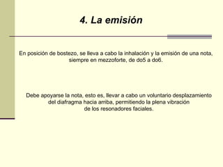 4. La emisión En posición de bostezo, se lleva a cabo la inhalación y la emisión de una nota,  siempre en mezzoforte, de do5 a do6.  Debe apoyarse la nota, esto es, llevar a cabo un voluntario desplazamiento  del diafragma hacia arriba, permitiendo la plena vibración  de los resonadores faciales.  