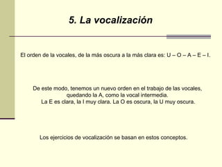 5. La vocalización El orden de la vocales, de la más oscura a la más clara es: U – O – A – E – I.  De este modo, tenemos un nuevo orden en el trabajo de las vocales,  quedando la A, como la vocal intermedia.  La E es clara, la I muy clara. La O es oscura, la U muy oscura. Los ejercicios de vocalización se basan en estos conceptos. 