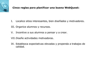 Cinco reglas para planificar una buena WebQuest: Localice sitios interesantes, bien diseñados y motivadores. Organice alumnos y recursos. Incentive a sus alumnos a pensar y a crear. Diseñe actividades motivadoras. Establezca expectativas elevadas y propenda a trabajos de calidad. 