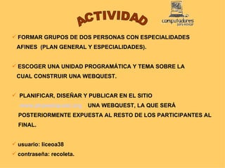 ACTIVIDAD FORMAR GRUPOS DE DOS PERSONAS CON ESPECIALIDADES  AFINES  (PLAN GENERAL Y ESPECIALIDADES). ESCOGER UNA UNIDAD PROGRAMÁTICA Y TEMA SOBRE LA  CUAL CONSTRUIR UNA WEBQUEST. PLANIFICAR, DISEÑAR Y PUBLICAR EN EL SITIO  www.phpwebquest.org     UNA WEBQUEST, LA QUE SERÁ  POSTERIORMENTE EXPUESTA AL RESTO DE LOS PARTICIPANTES AL  FINAL. usuario: liceoa38 contraseña: recoleta. 
