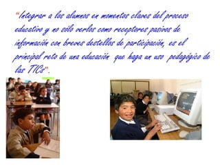 “ Integrar a los alumnos en momentos claves del proceso educativo y no sólo verlos como receptores pasivos de información con breves destellos de participación, es el principal reto de una educación  que haga un uso  pedagógico de las TICs ”. 