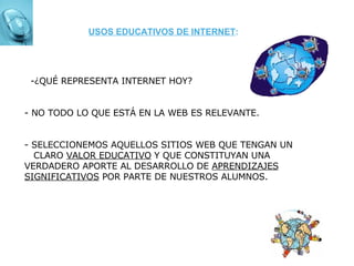 -¿QUÉ REPRESENTA INTERNET HOY? - NO TODO LO QUE ESTÁ EN LA WEB ES RELEVANTE. - SELECCIONEMOS AQUELLOS SITIOS WEB QUE TENGAN UN  CLARO  VALOR EDUCATIVO  Y QUE CONSTITUYAN UNA VERDADERO APORTE AL DESARROLLO DE  APRENDIZAJES SIGNIFICATIVOS  POR PARTE DE NUESTROS ALUMNOS.  USOS EDUCATIVOS DE INTERNET : 