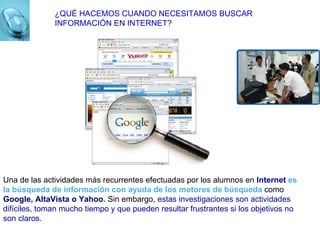 ¿QUÉ HACEMOS CUANDO NECESITAMOS BUSCAR INFORMACIÓN EN INTERNET? Una de las actividades más recurrentes efectuadas por los alumnos en  Internet   es la búsqueda de información con ayuda de los motores de búsqueda  como  Google, AltaVista o Yahoo .  Sin embargo,  estas investigaciones son actividades difíciles, toman mucho tiempo y que pueden resultar frustrantes si los objetivos no son claros. 