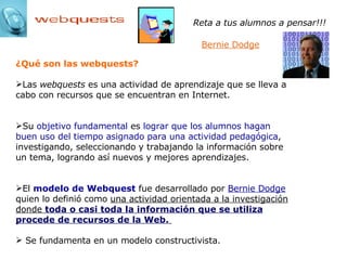¿Qué son las webquests? Las  webquests  es una actividad de aprendizaje que se lleva a cabo con recursos que se encuentran en Internet.  Su  objetivo fundamental  es  lograr que los alumnos hagan buen uso del tiempo asignado para una actividad pedagógica , investigando, seleccionando y trabajando la información sobre un tema, logrando así nuevos y mejores aprendizajes. El  modelo de Webquest  fue desarrollado por  Bernie Dodge   quien lo definió como  una actividad orientada a la investigación donde  toda o casi toda la información que se utiliza procede de recursos de la Web.   Se fundamenta en un modelo constructivista. Reta a tus alumnos a pensar!!!   Bernie Dodge 