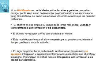 Las  WebQuests  son  actividades estructuradas y guiadas  que evitan navegar por la Web sin un horizonte fijo,  proporcionando a los alumnos una tarea bien definida, así como los recursos y las instrucciones que les permiten realizarlas. El objetivo es que emplee su tiempo de la forma más eficaz,  usando y transformando la información y no buscándola. El alumno navega por la Web con una tarea en mente. Este modelo permite que el alumno  construya  su propio conocimiento al tiempo que lleva a cabo la actividad. En lugar de perder horas en busca de la información, los alumnos  se apropian , interpretan y explotan las informaciones específicas que el profesor les asigna. Profundizan en dichas fuentes,  integrando la información a su propio conocimiento. 