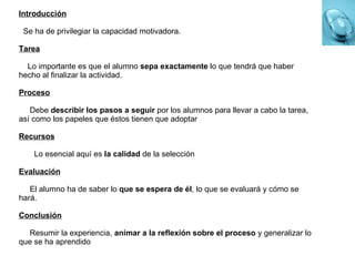 Introducción Se ha de privilegiar la capacidad motivadora. Tarea Lo importante es que el alumno  sepa exactamente  lo que tendrá que haber hecho al finalizar la actividad. Proceso Debe  describir los pasos a seguir  por los alumnos para llevar a cabo la tarea, así como los papeles que éstos tienen que adoptar Recursos Lo esencial aquí es  la calidad  de la selección Evaluación El alumno ha de saber lo  que se espera de él , lo que se evaluará y cómo se hará. Conclusión Resumir la experiencia,  animar a la reflexión sobre el proceso  y generalizar lo que se ha aprendido 